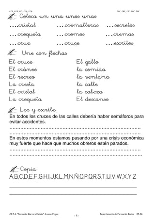 cra, cre, cri, cro, cru                                                  car, cer, cir, cor, cur

    Coloca un una unos unas
….cristal         ….cremalleras ….secretos
….croqueta        ….cromos        ….cremas
….cruz            ….cruce         ….escritos
     Une con flechas
El cruce                El gallo
El cráneo               la comida
El recreo               la ventana
La cresta               la calle
El cristal              la cabeza
La croqueta             El descanso
    Lee y escribe
En todos los cruces de las calles debería haber semáforos para
evitar accidentes.
…………………………………………………………………………
…………………………………………………………………………
En estos momentos estamos pasando por una crisis económica
muy fuerte que hace que muchos obreros estén parados.
…………………………………………………………………………
………………………………………………………………………….


           Copia
A,B,C,D,E,F,G,H,I,J,K,L,M,N,Ñ,O,P,Q,R,S,T,U,V,W,X,Y,Z



C.E.P.A. “Fernando Marrero Puliodo” Arucas-Firgas         Departamento de Formación Básica   05-06
                                                    -4-
 
