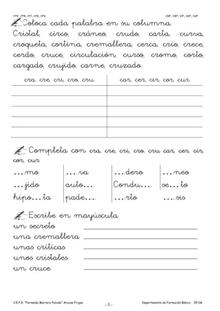 cra, cre, cri, cro, cru                                                          car, cer, cir, cor, cur

  Coloca cada palabra en su columna.
Cristal, circo, cráneo, crudo, carta, curva,
croqueta, cortina, cremallera, cerca, crío, crece,
cerdo, cruce, circulación, curso, cromo, corto,
cargado, crujido, carne, cruzado.
       cra, cre, cri, cro, cru                             car, cer, cir, cor, cur




           Completa con cra, cre, cri, cro, cru car, cer, cir,
cor, cur
….mo                                …..va                 ….dero  ….neo
….jido                              auto….                Condu…. se….to
hipo….ta                            pade….                ….rto   …..sis
   Escribe en mayúscula
un secreto
una cremallera
unas críticas
unos cristales
un cruce


C.E.P.A. “Fernando Marrero Puliodo” Arucas-Firgas                 Departamento de Formación Básica   05-06
                                                    -5-
 