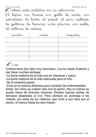 cra, cre, cri, cro, cru                                                      car, cer, cir, cor, cur

   Coloca cada palabra en su columna.
El lápiz, un huevo, un gallo, la carta, un
rotulador, la leche, el papel, el pan rallado,
la gallina, la harina, una pluma, un pollo,
el relleno, la cabeza.
         escribir                                   cresta          croquetas




           Lee
Cristina tiene dos hijos muy hermosos. Los ha criado al pecho y
eso tiene muchas ventajas:
-La leche materna es la más rica en vitaminas y calcio.
-La leche materna es la más adecuada para el niño.
-No le ocasiona gases.
-Crea en la criatura defensas para combatir las enfermedades.
Antes, los niños se criaban sólo con el pecho. Hoy la crianza se
puede hacer de diversas maneras. Existen buenas leches de
farmacia adaptadas al crío. Pero siempre se aconseja a las
mamás, por parte de los médicos, que críen a sus hijos con el
pecho, al menos hasta los seis meses.




C.E.P.A. “Fernando Marrero Puliodo” Arucas-Firgas             Departamento de Formación Básica   05-06
                                                        -7-
 
