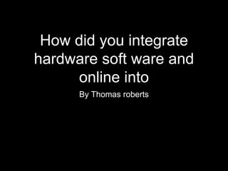 How did you integrate
hardware soft ware and
online into
By Thomas roberts
 