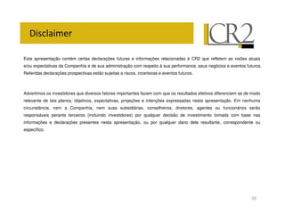 Esta apresentação contém certas declarações futuras e informações relacionadas à CR2 que refletem as visões atuais
e/ou expectativas da Companhia e de sua administração com respeito à sua performance, seus negócios e eventos futuros.
Referidas declarações prospectivas estão sujeitas a riscos, incertezas e eventos futuros.



Advertimos os investidores que diversos fatores importantes fazem com que os resultados efetivos diferenciem se de modo
relevante de tais planos, objetivos, expectativas, projeções e intenções expressadas nesta apresentação. Em nenhuma
circunstância, nem a Companhia, nem suas subsidiárias, conselheiros, diretores, agentes ou funcionários serão
responsáveis perante terceiros (incluindo investidores) por qualquer decisão de investimento tomada com base nas
informações e declarações presentes nesta apresentação, ou por qualquer dano dela resultante, correspondente ou
específico.




                                                                                                                  33
 
