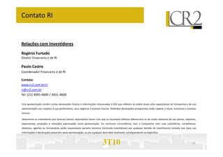Relações com Investidores
Rogério Furtado
Diretor Financeiro e de RI
Paulo Castro
Coordenador Financeiro e de RI
Contato:
Contato RI
3T10 16
Contato:
www.cr2.com.br/ri
ri@cr2.com.br
Tel: (21) 3095-4600 / 3031-4600
Esta apresentação contém certas declarações futuras e informações relacionadas à CR2 que refletem as visões atuais e/ou expectativas da Companhia e de sua
administração com respeito à sua performance, seus negócios e eventos futuros. Referidas declarações prospectivas estão sujeitas a riscos, incertezas e eventos
futuros.
Advertimos os investidores que diversos fatores importantes fazem com que os resultados efetivos diferenciem se de modo relevante de tais planos, objetivos,
expectativas, projeções e intenções expressadas nesta apresentação. Em nenhuma circunstância, nem a Companhia, nem suas subsidiárias, conselheiros,
diretores, agentes ou funcionários serão responsáveis perante terceiros (incluindo investidores) por qualquer decisão de investimento tomada com base nas
informações e declarações presentes nesta apresentação, ou por qualquer dano dela resultante, correspondente ou específico.
 