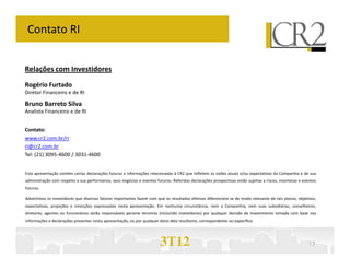 Contato RI


Relações com Investidores
Rogério Furtado
Diretor Financeiro e de RI

Bruno Barreto Silva
Analista Financeiro e de RI


Contato:
www.cr2.com.br/ri
ri@cr2.com.br
Tel: (21) 3095-4600 / 3031-4600


Esta apresentação contém certas declarações futuras e informações relacionadas à CR2 que refletem as visões atuais e/ou expectativas da Companhia e de sua
administração com respeito à sua performance, seus negócios e eventos futuros. Referidas declarações prospectivas estão sujeitas a riscos, incertezas e eventos
futuros.

Advertimos os investidores que diversos fatores importantes fazem com que os resultados efetivos diferenciem se de modo relevante de tais planos, objetivos,
expectativas, projeções e intenções expressadas nesta apresentação. Em nenhuma circunstância, nem a Companhia, nem suas subsidiárias, conselheiros,
diretores, agentes ou funcionários serão responsáveis perante terceiros (incluindo investidores) por qualquer decisão de investimento tomada com base nas
informações e declarações presentes nesta apresentação, ou por qualquer dano dela resultante, correspondente ou específico.




                                                                         3T12                                                                              13
 