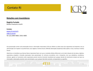 Contato RI


Relações com Investidores
Rogério Furtado
Diretor Financeiro e de RI


Contato:
www.cr2.com.br/ri
ri@cr2.com.br
Tel: (21) 3095-4600 / 3031-4600




Esta apresentação contém certas declarações futuras e informações relacionadas à CR2 que refletem as visões atuais e/ou expectativas da Companhia e de sua
administração com respeito à sua performance, seus negócios e eventos futuros. Referidas declarações prospectivas estão sujeitas a riscos, incertezas e eventos
futuros.

Advertimos os investidores que diversos fatores importantes fazem com que os resultados efetivos diferenciem se de modo relevante de tais planos, objetivos,
expectativas, projeções e intenções expressadas nesta apresentação. Em nenhuma circunstância, nem a Companhia, nem suas subsidiárias, conselheiros,
diretores, agentes ou funcionários serão responsáveis perante terceiros (incluindo investidores) por qualquer decisão de investimento tomada com base nas
informações e declarações presentes nesta apresentação, ou por qualquer dano dela resultante, correspondente ou específico.



                                                                         4T11                                                                              14
 