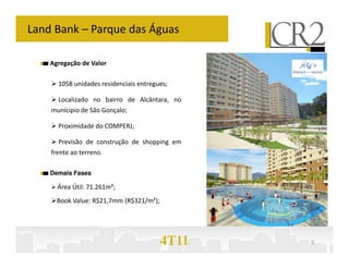 Land Bank – Parque das Águas

    Agregação de Valor

      1058 unidades residenciais entregues;

      Localizado no bairro de Alcântara, no
    munícipio de São Gonçalo;

      Proximidade do COMPERJ;

      Previsão de construção de shopping em
    frente ao terreno.

    Demais Fases

      Área Útil: 71.261m²;
      Book Value: R$21,7mm (R$321/m²);




                                         4T11   8
 