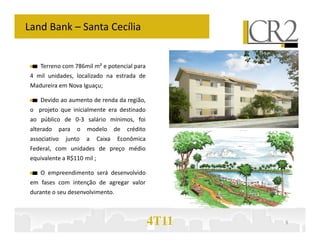 Land Bank – Santa Cecília


     Terreno com 786mil m² e potencial para
 4 mil unidades, localizado na estrada de
 Madureira em Nova Iguaçu;

     Devido ao aumento de renda da região,
 o projeto que inicialmente era destinado
 ao público de 0-3 salário mínimos, foi
 alterado   para   o   modelo        de   crédito
 associativo   junto   a     Caixa    Econômica
 Federal, com unidades de preço médio
 equivalente a R$110 mil ;

     O empreendimento será desenvolvido
 em fases com intenção de agregar valor
 durante o seu desenvolvimento.



                                                    4T11   9
 