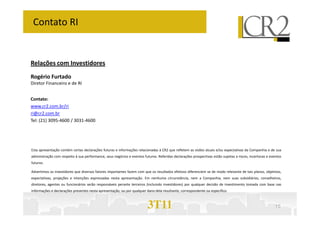 Contato RI


Relações com Investidores
Rogério Furtado
Diretor Financeiro e de RI


Contato:
www.cr2.com.br/ri
ri@cr2.com.br
Tel: (21) 3095-4600 / 3031-4600




Esta apresentação contém certas declarações futuras e informações relacionadas à CR2 que refletem as visões atuais e/ou expectativas da Companhia e de sua
administração com respeito à sua performance, seus negócios e eventos futuros. Referidas declarações prospectivas estão sujeitas a riscos, incertezas e eventos
futuros.

Advertimos os investidores que diversos fatores importantes fazem com que os resultados efetivos diferenciem se de modo relevante de tais planos, objetivos,
expectativas, projeções e intenções expressadas nesta apresentação. Em nenhuma circunstância, nem a Companhia, nem suas subsidiárias, conselheiros,
diretores, agentes ou funcionários serão responsáveis perante terceiros (incluindo investidores) por qualquer decisão de investimento tomada com base nas
informações e declarações presentes nesta apresentação, ou por qualquer dano dela resultante, correspondente ou específico.



                                                                         3T11                                                                              10
 