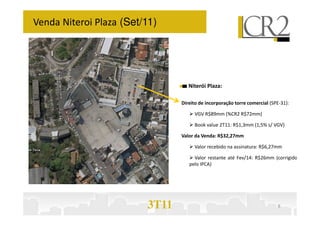 Venda Niteroi Plaza (Set/11)




                                   Niterói Plaza:

                                Direito de incorporação torre comercial (SPE-31):

                                     VGV R$89mm (%CR2 R$72mm)

                                     Book value 2T11: R$1,3mm (1,5% s/ VGV)

                                Valor da Venda: R$32,27mm

                                     Valor recebido na assinatura: R$6,27mm

                                     Valor restante até Fev/14: R$26mm (corrigido
                                   pelo IPCA)




                         3T11                                              8
 