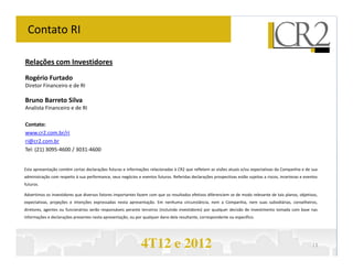 Contato RI

Relações com Investidores
Rogério Furtado
Diretor Financeiro e de RI

Bruno Barreto Silva
Analista Financeiro e de RI

Contato:
www.cr2.com.br/ri
ri@cr2.com.br
Tel: (21) 3095-4600 / 3031-4600


Esta apresentação contém certas declarações futuras e informações relacionadas à CR2 que refletem as visões atuais e/ou expectativas da Companhia e de sua
administração com respeito à sua performance, seus negócios e eventos futuros. Referidas declarações prospectivas estão sujeitas a riscos, incertezas e eventos
futuros.

Advertimos os investidores que diversos fatores importantes fazem com que os resultados efetivos diferenciem se de modo relevante de tais planos, objetivos,
expectativas, projeções e intenções expressadas nesta apresentação. Em nenhuma circunstância, nem a Companhia, nem suas subsidiárias, conselheiros,
diretores, agentes ou funcionários serão responsáveis perante terceiros (incluindo investidores) por qualquer decisão de investimento tomada com base nas
informações e declarações presentes nesta apresentação, ou por qualquer dano dela resultante, correspondente ou específico.




                                                               4T12 e 2012                                                                                  13
 