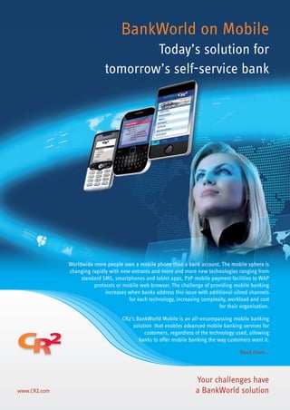 BankWorld on Mobile
Today’s solution for
tomorrow’s self-service bank
www.CR2.com
Worldwide more people own a mobile phone than a bank account. The mobile sphere is
changing rapidly with new entrants and more and more new technologies ranging from
standard SMS, smartphones and tablet apps, P2P mobile payment facilities to WAP
protocols or mobile web browser. The challenge of providing mobile banking
increases when banks address this issue with additional siloed channels
for each technology, increasing complexity, workload and cost
for their organisation.
CR2’s BankWorld Mobile is an all-encompassing mobile banking
solution that enables advanced mobile banking services for
customers, regardless of the technology used, allowing
banks to offer mobile banking the way customers want it.
Read more...
Your challenges have
a BankWorld solution
cr2_brochure-6pager(mobile)(ENG)_v9_sep12.indd 1 01/11/2012 11:46
 