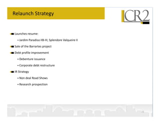 Relaunch Strategy


Launches resume:
   Jardim Paradiso IIB-III, Splendore Valqueire II
Sale of the Barrartes project
Debt profile improvement
   Debenture issuance
   Corporate debt restructure
IR Strategy
   Non deal Road Shows
   Research prospection




                                                     22
 