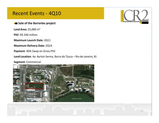 Recent Events - 4Q10
   Sale of the Barrartes project
Land Area: 25,000 m2
PSV: R$ 240 million
Maximum Launch Date: 2Q11
Maximum Delivery Date: 2Q14
Payment: 40% Swap on Gross PSV
Land Location: Av. Ayrton Senna, Barra da Tijuca – Rio de Janeiro, RJ
Segment: Commercial




                                                                        25
 