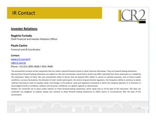 IR Contact

Investor Relations
Rogério Furtado
Chief Financial and Investor Relations Officer

Paulo Castro
Financial and IR Coordinator

Contact:
www.cr2.com.br/ir
ri@cr2.com.br
Phone: +55 (21) 3095-4600 / 3031-4600
This presentation contains certain statements that are neither reported financial results or other historical information. They are forward-looking statements.
Because these forward-looking statements are subject to risks and uncertainties, actual future results may differ materially from those expressed in or implied by
the statements. Many of these risks and uncertainties relate to factors that are beyond CR2’s ability to control or estimate precisely, such as future market
conditions, currency fluctuations, the behavior of other market participants, the actions of governmental regulators, the Company's ability to continue to obtain
sufficient financing to meet its liquidity needs; and changes in the political, social and regulatory framework in which the Company operates or in economic or
technological trends or conditions, inflation and consumer confidence, on a global, regional or national basis.
Readers are cautioned not to place undue reliance on these forward-looking statements, which speak only as of the date of this document. CR2 does not
undertake any obligation to publicly release any revisions to these forward looking statements to reflect events or circumstances after the date of this
presentation.




                                                                                                                                                                  30
 