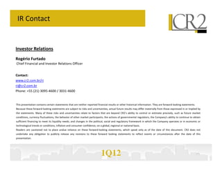 IR Contact


Investor Relations
Rogério Furtado
Chief Financial and Investor Relations Officer


Contact:
www.cr2.com.br/ri
ri@cr2.com.br
Phone: +55 (21) 3095-4600 / 3031-4600


This presentation contains certain statements that are neither reported financial results or other historical information. They are forward-looking statements.
Because these forward-looking statements are subject to risks and uncertainties, actual future results may differ materially from those expressed in or implied by
the statements. Many of these risks and uncertainties relate to factors that are beyond CR2’s ability to control or estimate precisely, such as future market
conditions, currency fluctuations, the behavior of other market participants, the actions of governmental regulators, the Company's ability to continue to obtain
sufficient financing to meet its liquidity needs; and changes in the political, social and regulatory framework in which the Company operates or in economic or
technological trends or conditions, inflation and consumer confidence, on a global, regional or national basis.
Readers are cautioned not to place undue reliance on these forward-looking statements, which speak only as of the date of this document. CR2 does not
undertake any obligation to publicly release any revisions to these forward looking statements to reflect events or circumstances after the date of this
presentation.




                                                                            1Q12                                                                                  11
 