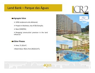 Land Bank – Parque das Águas

    Agregate Value

      1058 residencial units delivered;

      Project in Alcântara, city of São Gonçalo;

      Near COMPERJ;

       Shopping construction prevision in the land
    infront of.



    Other Phases

      Area: 71.261m²;

     Book Value: R$21,7mm (R$321/m²);




                                                   4Q11   8
 