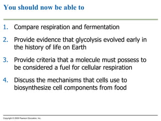 You should now be able to Compare respiration and fermentation Provide evidence that glycolysis evolved early in the history of life on Earth Provide criteria that a molecule must possess to be considered a fuel for cellular respiration Discuss the mechanisms that cells use to biosynthesize cell components from food Copyright © 2009 Pearson Education, Inc. 