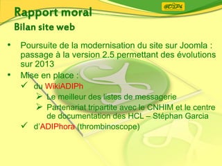 • Poursuite de la modernisation du site sur Joomla :
passage à la version 2.5 permettant des évolutions
sur 2013
• Mise en place :
 du WikiADIPh
 Le meilleur des listes de messagerie
 Partenariat tripartite avec le CNHIM et le centre
de documentation des HCL – Stéphan Garcia
 d’ADIPhora (thrombinoscope)
 