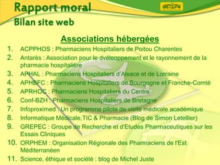 Associations hébergées
1. ACPPHOS : Pharmaciens Hospitaliers de Poitou Charentes
2. Antarès : Association pour le dvéleoppement et le rayonnement de la
pharmacie hospitalière
3. APHAL : Pharmaciens Hospitaliers d’Alsace et de Lorraine
4. APHBFC : Pharmaciens Hospitaliers de Bourgogne et Franche-Comté
5. APRHOC : Pharmaciens Hospitaliers du Centre
6. Conf-BZH : Pharmaciens Hospitaliers de Bretagne
7. Infoproximed : Un programme pilote de visite médicale académique
8. Informatique Médicale,TIC & Pharmacie (Blog de Simon Letellier)
9. GREPEC : Groupe de Recherche et d'Etudes Pharmaceutiques sur les
Essais Cliniques
10. ORPHEM : Organisation Régionale des Pharmaciens de l'Est
Méditerranéen
11. Science, éthique et société : blog de Michel Juste
 