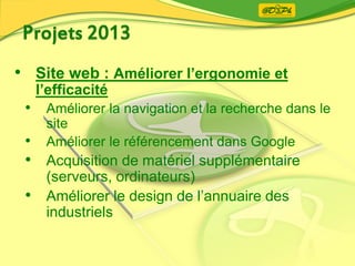 • Site web : Améliorer l’ergonomie et
l’efficacité
• Améliorer la navigation et la recherche dans le
site
• Améliorer le référencement dans Google
• Acquisition de matériel supplémentaire
(serveurs, ordinateurs)
• Améliorer le design de l’annuaire des
industriels
 