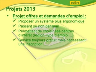 • Projet offres et demandes d’emploi :
 Proposer un système plus ergonomique
 Passant ou non par mail
 Permettant de choisir ses centres
d’intérêt (région, type d’emploi…)
 Service toujours gratuit mais nécessitant
une inscription
 