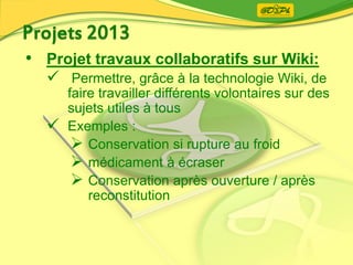 • Projet travaux collaboratifs sur Wiki:
 Permettre, grâce à la technologie Wiki, de
faire travailler différents volontaires sur des
sujets utiles à tous
 Exemples :
 Conservation si rupture au froid
 médicament à écraser
 Conservation après ouverture / après
reconstitution
 
