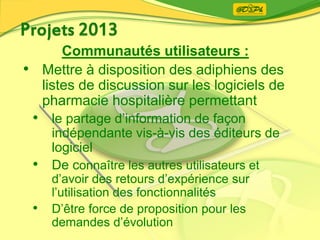 Communautés utilisateurs :
• Mettre à disposition des adiphiens des
listes de discussion sur les logiciels de
pharmacie hospitalière permettant
• le partage d’information de façon
indépendante vis-à-vis des éditeurs de
logiciel
• De connaître les autres utilisateurs et
d’avoir des retours d’expérience sur
l’utilisation des fonctionnalités
• D’être force de proposition pour les
demandes d’évolution
 