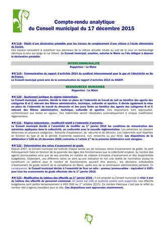 Compte-rendu analytique
du Conseil municipal du 17 décembre 2015
N°118 : Dépôt d’une déclaration préalable pour les travaux de remplacement d’une clôture à l’école élémentaire
du Centre.
Ces travaux consistent à substituer aux panneaux de la clôture actuelle située au sud de la cour un barreaudage
identique à celui qui longe la rue Hébert. Le Conseil municipal, unanime, autorise le Maire ou l’élu délégué à déposer
la déclaration préalable.
INTERCOMMUNALITE
Rapporteur : Le Maire
N°119 : Communication du rapport d’activités 2014 du syndicat intercommunal pour le gaz et l’électricité en Ile-
de-France.
Le Conseil municipal prend acte de la communication du rapport d’activités 2014 du SIGEIF.
RESSOURCES HUMAINES
Rapporteur : Le Maire
N°120 : Ajustement juridique du régime indemnitaire.
Le Conseil municipal, unanime, décide la mise en place de l’indemnité de travail de nuit au bénéfice des agents des
catégories B et C relevant des filières administrative, technique, culturelle et sportive. Il décide également la mise
en place de l’indemnité de travail du dimanche et des jours fériés au bénéfice des agents des catégories B et C
relevant des filières administrative, technique, culturelle et sportive. Ces dispositions sont approuvées,
conformément aux textes en vigueur. Ces indemnités seront réévaluées automatiquement à chaque modification
réglementaire.
N°121 : Régime indemnitaire : modificatif relatif à l’indemnité d’astreinte.
Le Conseil municipal décide à l’unanimité de modifier au 1er
janvier 2016 les conditions de rémunération des
astreintes appliquées dans la collectivité, en conformité avec la nouvelle règlementation. Les astreintes se classent
désormais en plusieurs catégories : Astreinte d’exploitation, de sécurité et de décision. Les indemnités sont réparties
en fonction du type et de la période d’astreinte (week-end, nuit, dimanche ou jour férié). Les dispositions de la
délibération n°148 du 15 décembre 2005 contraires à l’article 1er
de la présente délibération sont abrogées.
N°122 : Détermination des ratios d’avancement de grade.
Depuis 2007, le Conseil municipal est sollicité chaque année sur de nouveaux ratios d’avancement de grade. Ils sont
théoriquement fixés en fonction de la pyramide des âges des fonctionnaires que la collectivité emploie, du nombre des
agents promouvables ainsi que de ses priorités en matière de création d’emplois d’avancement et des disponibilités
budgétaires. Cependant, ces différents ratios ne sont qu’une indication et non une réalité de nomination puisqu’ils
constituent un plafond pour le nombre de fonctionnaires pouvant être promus ; les décisions individuelles
d’avancement de grade restent de la compétence du Maire, après avis de la commission administrative paritaire. En
conséquence, le Conseil municipal décide à l’unanimité de fixer un ratio « promus/promouvables » équivalent à 100%
pour tous les avancements de grade effectués dès le 1er
janvier 2016.
N°123 : Modification du tableau des effectifs au 1er
janvier 2016 : Il est proposé au Conseil municipal la mise à jour
du tableau des effectifs du personnel communal. Un poste est créé et quatorze postes sont supprimés. Les effectifs
budgétaires sont portés temporairement à 493 (506 au 1er
octobre 2015). Ce nombre théorique n’est pas le reflet du
nombre réel d’agents travaillant pour la ville. Ces dispositions sont approuvées unanimement.
12
 