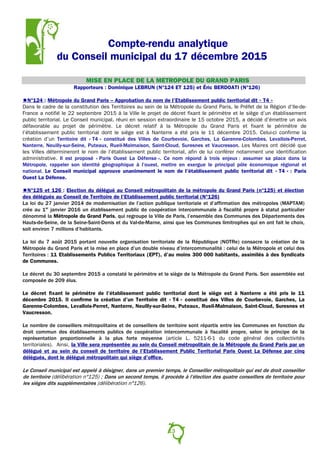 Compte-rendu analytique
du Conseil municipal du 17 décembre 2015
MISE EN PLACE DE LA METROPOLE DU GRAND PARIS
Rapporteurs : Dominique LEBRUN (N°124 ET 125) et Éric BERDOATI (N°126)
N°124 : Métropole du Grand Paris – Approbation du nom de l’Etablissement public territorial dit « T4 »
Dans le cadre de la constitution des Territoires au sein de la Métropole du Grand Paris, le Préfet de la Région d’Ile-de-
France a notifié le 22 septembre 2015 à la Ville le projet de décret fixant le périmètre et le siège d’un établissement
public territorial. Le Conseil municipal, réuni en session extraordinaire le 15 octobre 2015, a décidé d’émettre un avis
défavorable au projet de périmètre. Le décret relatif à la Métropole du Grand Paris et fixant le périmètre de
l’établissement public territorial dont le siège est à Nanterre a été pris le 11 décembre 2015. Celui-ci confirme la
création d’un Territoire dit « T4 » constitué des Villes de Courbevoie, Garches, La Garenne-Colombes, Levallois-Perret,
Nanterre, Neuilly-sur-Seine, Puteaux, Rueil-Malmaison, Saint-Cloud, Suresnes et Vaucresson. Les Maires ont décidé que
les Villes détermineront le nom de l’établissement public territorial, afin de lui conférer notamment une identification
administrative. Il est proposé « Paris Ouest La Défense ». Ce nom répond à trois enjeux : assumer sa place dans la
Métropole, rappeler son identité géographique à l’ouest, mettre en exergue le principal pôle économique régional et
national. Le Conseil municipal approuve unanimement le nom de l’établissement public territorial dit « T4 » : Paris
Ouest La Défense.
N°125 et 126 : Election du délégué au Conseil métropolitain de la métropole du Grand Paris (n°125) et élection
des délégués au Conseil de Territoire de l’Etablissement public territorial (N°126)
La loi du 27 janvier 2014 de modernisation de l’action publique territoriale et d’affirmation des métropoles (MAPTAM)
crée au 1er
janvier 2016 un établissement public de coopération intercommunale à fiscalité propre à statut particulier
dénommé la Métropole du Grand Paris, qui regroupe la Ville de Paris, l’ensemble des Communes des Départements des
Hauts-de-Seine, de la Seine-Saint-Denis et du Val-de-Marne, ainsi que les Communes limitrophes qui en ont fait le choix,
soit environ 7 millions d’habitants.
La loi du 7 août 2015 portant nouvelle organisation territoriale de la République (NOTRe) consacre la création de la
Métropole du Grand Paris et la mise en place d’un double niveau d’intercommunalité : celui de la Métropole et celui des
Territoires : 11 Etablissements Publics Territoriaux (EPT), d’au moins 300 000 habitants, assimilés à des Syndicats
de Communes.
Le décret du 30 septembre 2015 a constaté le périmètre et le siège de la Métropole du Grand Paris. Son assemblée est
composée de 209 élus.
Le décret fixant le périmètre de l’établissement public territorial dont le siège est à Nanterre a été pris le 11
décembre 2015. Il confirme la création d’un Territoire dit « T4 » constitué des Villes de Courbevoie, Garches, La
Garenne-Colombes, Levallois-Perret, Nanterre, Neuilly-sur-Seine, Puteaux, Rueil-Malmaison, Saint-Cloud, Suresnes et
Vaucresson.
Le nombre de conseillers métropolitains et de conseillers de territoire sont répartis entre les Communes en fonction du
droit commun des établissements publics de coopération intercommunale à fiscalité propre, selon le principe de la
représentation proportionnelle à la plus forte moyenne (article L. 5211-6-1 du code général des collectivités
territoriales). Ainsi, la Ville sera représentée au sein du Conseil métropolitain de la Métropole du Grand Paris par un
délégué et au sein du conseil de territoire de l’Etablissement Public Territorial Paris Ouest La Défense par cinq
délégués, dont le délégué métropolitain qui siège d’office.
Le Conseil municipal est appelé à désigner, dans un premier temps, le Conseiller métropolitain qui est de droit conseiller
de territoire (délibération n°125) ; Dans un second temps, il procède à l’élection des quatre conseillers de territoire pour
les sièges dits supplémentaires (délibération n°126).
13
 