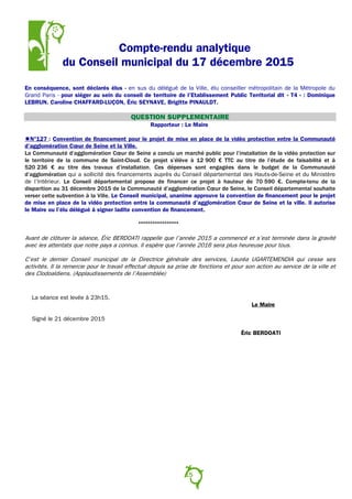 Compte-rendu analytique
du Conseil municipal du 17 décembre 2015
En conséquence, sont déclarés élus - en sus du délégué de la Ville, élu conseiller métropolitain de la Métropole du
Grand Paris - pour siéger au sein du conseil de territoire de l’Etablissement Public Territorial dit « T4 » : Dominique
LEBRUN. Caroline CHAFFARD-LUÇON, Éric SEYNAVE, Brigitte PINAULDT.
QUESTION SUPPLEMENTAIRE
Rapporteur : Le Maire
N°127 : Convention de financement pour le projet de mise en place de la vidéo protection entre la Communauté
d’agglomération Cœur de Seine et la Ville.
La Communauté d’agglomération Cœur de Seine a conclu un marché public pour l’installation de la vidéo protection sur
le territoire de la commune de Saint-Cloud. Ce projet s’élève à 12 900 € TTC au titre de l’étude de faisabilité et à
520 236 € au titre des travaux d’installation. Ces dépenses sont engagées dans le budget de la Communauté
d’agglomération qui a sollicité des financements auprès du Conseil départemental des Hauts-de-Seine et du Ministère
de l’Intérieur. Le Conseil départemental propose de financer ce projet à hauteur de 70 590 €. Compte-tenu de la
disparition au 31 décembre 2015 de la Communauté d’agglomération Cœur de Seine, le Conseil départemental souhaite
verser cette subvention à la Ville. Le Conseil municipal, unanime approuve la convention de financement pour le projet
de mise en place de la vidéo protection entre la communauté d’agglomération Cœur de Seine et la ville. Il autorise
le Maire ou l’élu délégué à signer ladite convention de financement.
°°°°°°°°°°°°°°°°°
Avant de clôturer la séance, Éric BERDOATI rappelle que l’année 2015 a commencé et s’est terminée dans la gravité
avec les attentats que notre pays a connus. Il espère que l’année 2016 sera plus heureuse pour tous.
C’est le dernier Conseil municipal de la Directrice générale des services, Lauréa UGARTEMENDIA qui cesse ses
activités. Il la remercie pour le travail effectué depuis sa prise de fonctions et pour son action au service de la ville et
des Clodoaldiens. (Applaudissements de l’Assemblée)
La séance est levée à 23h15.
Le Maire
Signé le 21 décembre 2015
Éric BERDOATI
15
 