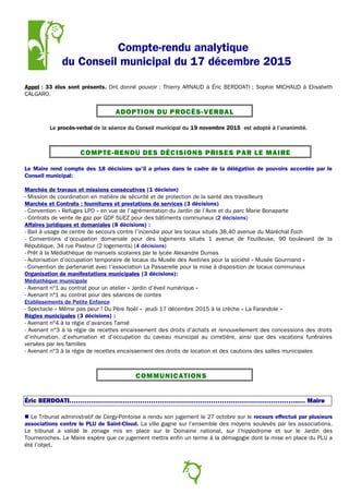 Compte-rendu analytique
du Conseil municipal du 17 décembre 2015
Appel : 33 élus sont présents. Ont donné pouvoir : Thierry ARNAUD à Éric BERDOATI ; Sophie MICHAUD à Elisabeth
CALGARO.
ADOPTION DU PROCÈS-VERBAL
Le procès-verbal de la séance du Conseil municipal du 19 novembre 2015 est adopté à l’unanimité.
COMPTE-RENDU DES DÉCISIONS PRISES PAR LE MAIRE
Le Maire rend compte des 18 décisions qu'il a prises dans le cadre de la délégation de pouvoirs accordée par le
Conseil municipal:
Marchés de travaux et missions consécutives (1 décision)
- Mission de coordination en matière de sécurité et de protection de la santé des travailleurs
Marchés et Contrats : fournitures et prestations de services (3 décisions)
- Convention « Refuges LPO » en vue de l’agrémentation du Jardin de l’Avre et du parc Marie Bonaparte
- Contrats de vente de gaz par GDF SUEZ pour des bâtiments communaux (2 décisions)
Affaires juridiques et domaniales (8 décisions) :
- Bail à usage de centre de secours contre l’incendie pour les locaux situés 38,40 avenue du Maréchal Foch
- Conventions d’occupation domaniale pour des logements situés 1 avenue de Fouilleuse, 90 boulevard de la
République, 34 rue Pasteur (2 logements) (4 décisions)
- Prêt à la Médiathèque de manuels scolaires par le lycée Alexandre Dumas
- Autorisation d’occupation temporaire de locaux du Musée des Avelines pour la société « Musée Gourmand »
- Convention de partenariat avec l’association La Passerelle pour la mise à disposition de locaux communaux
Organisation de manifestations municipales (3 décisions):
Médiathèque municipale
- Avenant n°1 au contrat pour un atelier « Jardin d’éveil numérique »
- Avenant n°1 au contrat pour des séances de contes
Etablissements de Petite Enfance
- Spectacle « Même pas peur ! Du Père Noël » jeudi 17 décembre 2015 à la crèche « La Farandole »
Régies municipales (3 décisions) :
- Avenant n°4 à la régie d’avances Tamié
- Avenant n°3 à la régie de recettes encaissement des droits d’achats et renouvellement des concessions des droits
d’inhumation, d’exhumation et d’occupation du caveau municipal au cimetière, ainsi que des vacations funéraires
versées par les familles
- Avenant n°3 à la régie de recettes encaissement des droits de location et des cautions des salles municipales
COMMUNICATIONS
Éric BERDOATI……………………………………………………………………………………………..… Maire
 Le Tribunal administratif de Cergy-Pontoise a rendu son jugement le 27 octobre sur le recours effectué par plusieurs
associations contre le PLU de Saint-Cloud. La ville gagne sur l’ensemble des moyens soulevés par les associations.
Le tribunal a validé le zonage mis en place sur le Domaine national, sur l’hippodrome et sur le Jardin des
Tourneroches. Le Maire espère que ce jugement mettra enfin un terme à la démagogie dont la mise en place du PLU a
été l’objet.
2
 