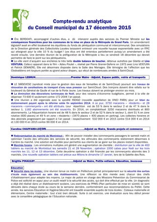 Compte-rendu analytique
du Conseil municipal du 17 décembre 2015
 Éric BERDOATI, accompagné d’autres élus, a dû intervenir auprès des services du Premier Ministre sur les
conséquences financières pour les communes de la mise en place de la Métropole du Grand Paris. Un amendement
législatif avait en effet bouleversé les équilibres du fonds de péréquation communal et intercommunal. Des simulations
de la Direction générale des Collectivités Locales laissaient entrevoir une nouvelle hausse exponentielle avec un FPIC
qui atteignait pour la ville 10 % du budget ! Les élus ont été entendus partiellement puisqu’un amendement a été
revoté ensuite. Une dernière réunion de la préfiguration de la Métropole a lieu ce vendredi 18 décembre qui devrait
permettre de faire le point sur les péréquations.
 La ville vient d’acquérir aux enchères la très belle double balance de boucher, détenue autrefois par Odette et Lino
VENTURA. Celle-ci apparait dans le film « Adieu Poulet », réalisé par Pierre Granier-Deferre en 1975 avec Lino VENTURA
et Patrick DEWAERE. Elle est désormais disposée dans la Salle des Mariages. Elle témoigne de l’affection que les
Clodoaldiens ont toujours portée au grand acteur disparu, qui vécut de nombreuses années à Saint-Cloud.
Dominique LEBRUN………………………...............Premier Maire - Adjoint, Espace public, voirie et transports
 LE SMSEVESC (syndicat mixte pour la gestion des eaux de Versailles et de Saint-Cloud) poursuit ses travaux de
rénovation de canalisations de transport d’eau sous pression sur Saint-Cloud. Des tronçons doivent être refaits sur le
boulevard du Général de Gaulle et rue de la Porte Jaune. Les travaux doivent se prolonger environ six mois.
 La diminution des décorations lumineuses de Noël, pour des raisons d’économie budgétaire, permet à la ville de
dépenser 73 600 € seulement contre 172 200€ l’an passé.
 Une réunion a été organisée avec la société INDIGO (nouvelle appellation de VINCI PARK) pour un bilan du
stationnement payant après la réforme votée fin septembre 2014. A ce jour, 3750 macarons « résidents » et 28
macarons « commerçants » ont été attribués. Leur répartition est de 53 % dans le secteur 2 et de 47 % dans le
secteur 1. 1182 abonnements ont été souscrits. En 2014, on comptabilisait 3250 macarons distribués et 800
abonnements. La fréquentation horaire est de 48 % dans le secteur 2 et de 52 % dans le secteur 1, dont 51 % en zone
rotative (600 places) et 49 % en zone « résidents » (3470 places + 400 places en parking). Les collectes horaires et
des abonnés progressent par rapport à l’an passé : respectivement 532 000 € en 2015 contre 514 000 € en 2014
et 130 000 € en 2015 contre 99 000 € en 2014.
Caroline CHAFFARD-LUÇON……………………………………..Adjoint au Maire, Grands projets et commerce
 Redynamisation du marché de Montretout : Afin de pouvoir installer des commerçants passagers le samedi matin et
optimiser l’accès des véhicules des services de sécurité, les véhicules des commerçants stationnent désormais à
l’arrière du marché. Une solution est étudiée pour permettre aux clients de se garer sur les places restant disponibles.
 Marchés forains : Les animations multiples ont généré une augmentation de clientèle : distribution par la ville de 400
tabliers au marché de Montretout les samedis 21 et 28 Novembre ; opération 1000 cabas pour Noël sur les trois
marchés les 11, 12 et 13 décembre. Cette deuxième opération a été financée par les commerçants abonnés des 3
marchés. Une nouvelle opération tabliers est prévue aux Milons le dimanche 17 Janvier, lors de la Galette des Rois.
Brigitte PINAULDT………………..……………………Adjoint au Maire, Petite enfance, Education, Jeunesse
Education
 Sécurité dans les écoles : Une réunion tenue ce matin en Préfecture portait principalement sur la sécurité des sorties
d’école mais également au sein des établissements. Une réflexion va être menée avec chacun des chefs
d’établissement pour adapter les moyens. Le major de police en charge des Missions Prévention du Commissariat de
Police est sollicité en appui pour un audit relatif à la sécurité des accès, qui doit être effectué par la ville. Un diagnostic
a déjà été réalisé dans un établissement scolaire. Les exercices de PPMS (Plan particulier de mise en sûreté) se sont
déroulés dans chaque école au cours de la semaine dernière, conformément aux recommandations du Préfet. Cette
année, les services Éducation et Hygiène-Sécurité ont travaillé ensemble auprès de trois écoles : Coteaux maternelle et
élémentaire, Centre maternelle : tout s'est bien déroulé. Suite à cet exercice, une évaluation aura lieu début janvier
avec la conseillère pédagogique de l’Education nationale.
3
 