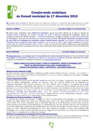 Compte-rendu analytique
du Conseil municipal du 17 décembre 2015
 Les fêtes de fin d'année se déroulent dans les meilleures conditions. Le personnel des établissements de Petite
enfance est remercié, notamment les cuisiniers qui ravissent les papilles des petits et des grands à cette occasion.
Clémence JOMIER…………………………………………………………………Conseiller délégué à la Communication
 Chaque foyer clodoaldien reçoit l’Officiel de Saint-Cloud, recueil des textes officiels de la ville qui reprend les
comptes rendus analytiques du Conseil municipal, les actes d’urbanisme (déclarations préalables, permis de
construire et permis de démolir accordés…), d’Etat-Civil (naissances, mariages et décès), les distinctions éventuelles
de Clodoaldiens, ainsi que des éléments sur la qualité de l’eau portable. Par mesure d’économie, à compter du mois
de mars 2016, les clodoaldiens qui souhaitent recevoir l’Officiel devront s’abonner. Les coupons d’abonnement sont
disponibles dans le magazine depuis début novembre, sur le site de la ville et dans chaque exemplaire du dernier
numéro paru de l'Officiel (décembre 2015, n°174). A partir du mois de mars 2016, l’Officiel sera aussi disponible
dans les établissements municipaux de la ville. Cette mesure permet de réaliser une économie d’environ 24 000 euros
par an.
Damien RICHARD………………………………………………………………………...Conseiller délégué à la Jeunesse
 Conseil des jeunes : La campagne pour le renouvellement du conseil municipal des jeunes au lieu du 4 janvier au 19
février 2016. Les clodoaldiens scolarisés de la 4ème à la 1ère peuvent candidater. Les jeunes intéressés sont invités
à postuler et à exposer leur motivation à l'adresse mail jeunesse@saintcloud.fr
COMITE CONSULTATIF ESPACE PUBLIC, VOIRIE ET TRANSPORTS - MARDI 10 NOVEMBRE 2015
PROJET DE MODIFICATION DU PLAN LOCAL D’URBANISME (PLU)
PRESIDE PAR DOMINIQUE LEBRUN - RAPPORTEUR : ALEXANDRE BOCQUILLON
Bilan des travaux effectués en 2015
En 2014, les deux stations AUTOLIB' ont généré un trafic d'environ 8000 véhicules " entrants " et " sortants "·
Environ 14 % des trajets sont internes à Saint-Cloud. Il y a eu un nombre important de demandes d'élagage
présentées par les riverains.
Travaux programmés en2016
- Plusieurs types de travaux pour la sécurité routière peuvent être envisagés: suppression de feux tricolores,
pose de radars pédagogiques, création de chicanes, pose de coussins berlinois et/ ou réalisation de
« plateaux traversant ». Les coussins berlinois sont une réponse parmi d'autres. - La vocation de la vidéo
protection n’est pas la verbalisation des véhicules en infraction : il s'agit avant tout de protéger les biens et les
personnes. Il y a entre 100 et 120 accidents par an (dont 3 graves, tous localisés sur les quais) qui le plus
souvent i m p l i q u e n t u n d e u x r o u e s o u u n v é hi c u l e ou un deux-roues et un piéton.- Les dispositifs
d'économie d'énergie pour l’éclairage public, m i s e n p l a c e s y s t é m a t i q u e m e n t s u r l e s
é q u i p e m e n t s n e u f s , s e r o n t d é p l o y é s progressivement sur les équipements existants à partir
de2016, permettant jusqu'à 30 % d'économie sur les consommations.
Restitution de l'étude de circulation " rue de l'Avre
À l'occasion des travaux de rénovation à engager en 201 6, la Municipalité s'est interrogée sur l'opportunité de
modifier les usages établis dans cette voie, notamment pour insérer une piste cyclable. Une étude de circulation
a été confiée à un cabinet spécialisé, dans le périmètre défini par la rue de Buzenval, la rue de l'Avre, la rue du
Camp Canadien et le boulevard de la République. La modification des sens de circulation dans les rues de Buzenval
et de l'Avre induirait des modifications de programmation de carrefours dont la Ville n'a pas la maîtrise ; il y aurait des
reports de trafic difficilement quantifiables sur des voies aujourd'hui paisibles et dans des carrefours déjà
compliqués, comme celui du lycée A lexa ndre Dumas. Au regard de ces éléments, il est proposé de réhabiliter la
rue de l'Avre en maintenant sa configuration actuelle.
Définition d'un programme d'aménagement de la rue Alexandre Coutureau
Un maître d'œuvre proposera en 2016 des solutions techniques répondant au mieux aux problématiques de cette
rue (flux des piétons extrêmement important, places de stationnement, positionnement de l’arrêt de bus).
6
 