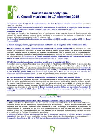 Compte-rendu analytique
du Conseil municipal du 17 décembre 2015
- Inscription en recette de 109 400 € supplémentaires au titre de la Dotation de Solidarité communautaire, qui s’élève
à 149 400 € en 2015.
- Inscription en recette d’une subvention de la DRAC pour l’exposition et le catalogue de l’exposition « Emile Verhaeren »
et le mapping de l’exposition « Un camp canadien à Saint-Cloud » pour un montant de 16 500 €.
Sur les deux sections :
- Inscription de 23 000 € en dépenses d’ordre d’investissement et en recettes d’ordre de fonctionnement afin
d‘imputer les travaux réalisées en régie sur des opérations d’investissement en section d’investissement et ainsi
récupérer le Fonds de Compensation de la TVA en année N+1.
- Le virement de la section de fonctionnement est augmenté de 148 900 € pour être porté au total à 940 900 € pour
l’exercice 2015.
Le Conseil municipal, unanime, approuve la décision modificative n°2 du budget de la ville pour l’exercice 2015.
N°107 : Ouverture de crédits d’investissement avant le vote du budget primitif 2016: En application du Code
Général des collectivités territoriales, le Maire peut, avant le vote du budget primitif, sur autorisation du Conseil
municipal, « engager, liquider et mandater des dépenses d’investissement dans la limite du quart du budget précédent,
non compris les crédits afférents au remboursement de la dette ». La poursuite des projets d’investissement nécessite
une telle disposition. En conséquence, le Conseil municipal, unanime, vote l’ouverture des crédits pour un montant
total de 975 500 €, crédits qui seront repris dans le budget primitif de l’exercice 2016.
N°108 : Versement d’acomptes sur subventions avant le vote du budget primitif 2016 :
Compte-tenu des incertitudes financières liées à la création de l’Etablissement Public Territorial et au montant des
péréquations auxquelles la commune sera soumise, le budget primitif de l’exercice 2016 sera présenté à la fin du
premier trimestre 2016. Les subventions aux associations seront donc votées lors de la même réunion. Cependant, le
Conseil municipal, soucieux de leur bon fonctionnement, leur accorde, à l’unanimité, le versement d’acomptes avant
le vote du budget primitif 2016. Une convention sera signée, par le Maire ou l’élu délégué, avec chacune des
associations bénéficiant de cette avance. Le détail est présenté en annexe au présent compte rendu.
N°109 : Attribution d’une subvention à l’association Espaces pour la mise en place du jardin partagé :
Dans son agenda 21, la Ville s’était engagée à proposer des espaces de jardinage collectif aux clodoaldiens. La SNCF a
donné son accord pour la transformation d’une parcelle leur appartenant et dont la ville a la gestion en jardin partagé.
La Ville s’est rapprochée de l’association Espaces qui a une grande expérience ; depuis 2015, elle travaille à la création
d’un groupe de jardiniers pour un démarrage début 2016. Afin de permettre à cette association d’acquérir le matériel
nécessaire au démarrage de cette activité, le Conseil municipal, unanime attribue une subvention d’un montant de
3 000 € au titre de l’année 2015 à l’association Espaces, pour la mise en place du jardin partagé sur les talus du
tramway T2.
URBANISME
Rapporteur : Abdel-Ilah AZMI
N°110 : Approbation de la modification n°1 au Plan Local d’Urbanisme (PLU) de la Ville de Saint-Cloud.
En 2014, après deux ans d’application, notre cité a entamé une réflexion sur l’évolution de son Plan local d’Urbanisme,
également impacté par les modifications législatives relatives à l’urbanisme. Le bureau d’études Espace Ville a été
désigné en mars 2015, suite à un appel d’offres, pour assister la Ville. L’avant-projet de modification a été présenté au
Comité consultatif de l’Urbanisme le 3 juin 2015 et au Conseil municipal le 9 juillet 2015. Le Maire a prescrit ensuite par
arrêté du 26 août 2015, l’enquête publique qui a été organisée du 16 septembre au 16 octobre 2015 inclus. Le projet
de la modification du Plan local d’Urbanisme a pour objets :
1. Apporter un certain nombre d’améliorations au plan de zonage, au règlement et effectuer quelques corrections
matérielles. Il s’agit ainsi de rendre plus lisibles certaines règles, rajouter des définitions et des schémas explicatifs.
2. Adapter les dispositions du PLU à la loi ALUR au regard des caractéristiques des quartiers de la Ville.
8
 