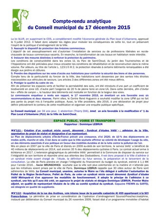 Compte-rendu analytique
du Conseil municipal du 17 décembre 2015
La loi ALUR, en supprimant le COS, a complètement modifié l’économie générale du Plan local d’Urbanisme, approuvé
le 5 juillet 2012. Il fallait donc adapter les règles pour moduler les conséquences de cette loi, tout en préservant
l’esprit de la politique d’aménagement de la Ville.
3. Assouplir le dispositif de protection des linéaires commerciaux.
L’objectif de cet assouplissement est d’autoriser l’installation de services ou de professions libérales en rez-de-
chaussée de locaux commerciaux vacants. En revanche, la transformation de ces locaux en habitation reste interdite.
4. Instaurer des mesures destinées à renforcer la protection du patrimoine.
Les conditions de constructibilité dans les zones UL du Parc de Saint-Cloud, du jardin des Tourneroches et de
l’Hippodrome ont été précisées pour mieux encadrer les conditions de réhabilitation et de reconstruction dans le même
volume. Par ailleurs, au titre de l’article L. 123-1-5 III 2, la protection réservée à certains bâtiments remarquables a été
élargie aux jardins et clôtures.
5. Prendre des dispositions sur les voies d’accès aux habitations pour conforter la sécurité des biens et des personnes.
Compte tenu de la particularité du foncier de la Ville, des habitations sont desservies par des sentes très étroites
inaccessibles aux véhicules de secours. Les articles 3 des différentes zones ont été mieux définis.
6. Protéger la qualité du cadre de vie.
Afin de préserver les espaces verts et faciliter la perméabilité des sols, ont été introduits d’une part un coefficient de
biodiversité en zone UD, d’autre part l’exigence de 20 % de pleine terre en zone UA. Dans cette dernière, afin d’éviter
les « effets de canyon », la hauteur des bâtiments est modulée en fonction de la largeur des voies.
Le commissaire enquêteur a rendu son rapport, le 17 novembre 2015, en émettant un avis favorable avec six
recommandations et deux réserves. Parmi elles, le Centre René Huguenin a souhaité modifier la zone UPM qui ne fait
pas partie du projet mis à l’enquête publique. Aussi, la Ville procédera, dès 2016, à une déclaration de projet pour
définir précisément le contenu de cette modification et organiser une enquête publique spécifique.
Le Conseil municipal, par 34 voix pour, 1 abstention (Thierry DIAI), émet un avis favorable à la modification n° 1 du
Plan Local d’Urbanisme (PLU) de la Ville de Saint-Cloud.
ESPACE PUBLIC, VOIRIE ET TRANSPORTS
Rapporteur : Dominique LEBRUN
N°111 : Création d’un syndicat mixte ouvert, dénommé « Syndicat d’études Vélib’ » : adhésion de la Ville,
approbation du projet de statut et désignation d’un représentant.
Le Plan de déplacements urbains d’Île-de-France prévoit une croissance, d’ici 2020, de 10 % des déplacements en
modes actifs, marche et vélo. C’est dans ce cadre que la Ville souhaite affirmer sa volonté de développer l’usage du vélo,
un des éléments essentiels d’une politique en faveur des mobilités durables et de la lutte contre la pollution de l’air.
Mis en place en 2007 par la ville de Paris et étendu en 2009 au-delà de son territoire, le service Velib’ a bénéficié de
40 millions de déplacements en 2014, soit environ 35 % des déplacements cyclistes à Paris. Le contrat actuel arrive à
échéance en 2017. L’extension géographique du périmètre Vélib’ permettrait à la Commune de disposer du service sur
l’intégralité de son territoire et répondre ainsi aux attentes des Clodoaldiens. Il est donc proposé à la Ville d’adhérer à
un syndicat mixte ouvert chargé de l’étude, la définition du futur service, la préparation et le lancement de la
consultation. La ville de Paris prendra en charge l’intégralité du financement du budget du syndicat, estimé à 1,1 M€
pour l’année 2016. . Xavier BRUNSCHVICG souhaite que la ville soit plus volontariste en la matière et n’attende pas
que les initiatives soient prises par la ville de Paris. Dominique LEBRUN rappelle que 30 villes autour de Paris sont
adhérentes de Vélib. Le Conseil municipal, unanime, autorise le Maire ou l’élu délégué à solliciter l’autorisation du
Préfet de la Région Île-de-France, Préfet de Paris, de créer un syndicat mixte ouvert dénommé Syndicat d’études
Vélib’ Métropole et d’en approuver les modalités de fonctionnement. Il adopte le principe de l’adhésion à ce
syndicat, une fois qu’il aura été créé, en approuve le projet de statuts et désigne Dominique LEBRUN, Premier Maire
adjoint, en qualité de représentant titulaire de la ville au comité syndical du syndicat. Capucine FREMIN du SARTEL
est désignée en qualité de suppléante.
N°112 : Acquisition de la rue des Avelines, voie interne issue de la parcelle cadastrée AI 459 appartenant à la SCI
Franco-Suisse. Le périmètre de prise en considération de l’opération d’aménagement Gounod-Preschez-Joséphine,
instauré par délibération du Conseil municipal du 26 novembre 2009, faisait état d’un programme immobilier d’habitat
9
 