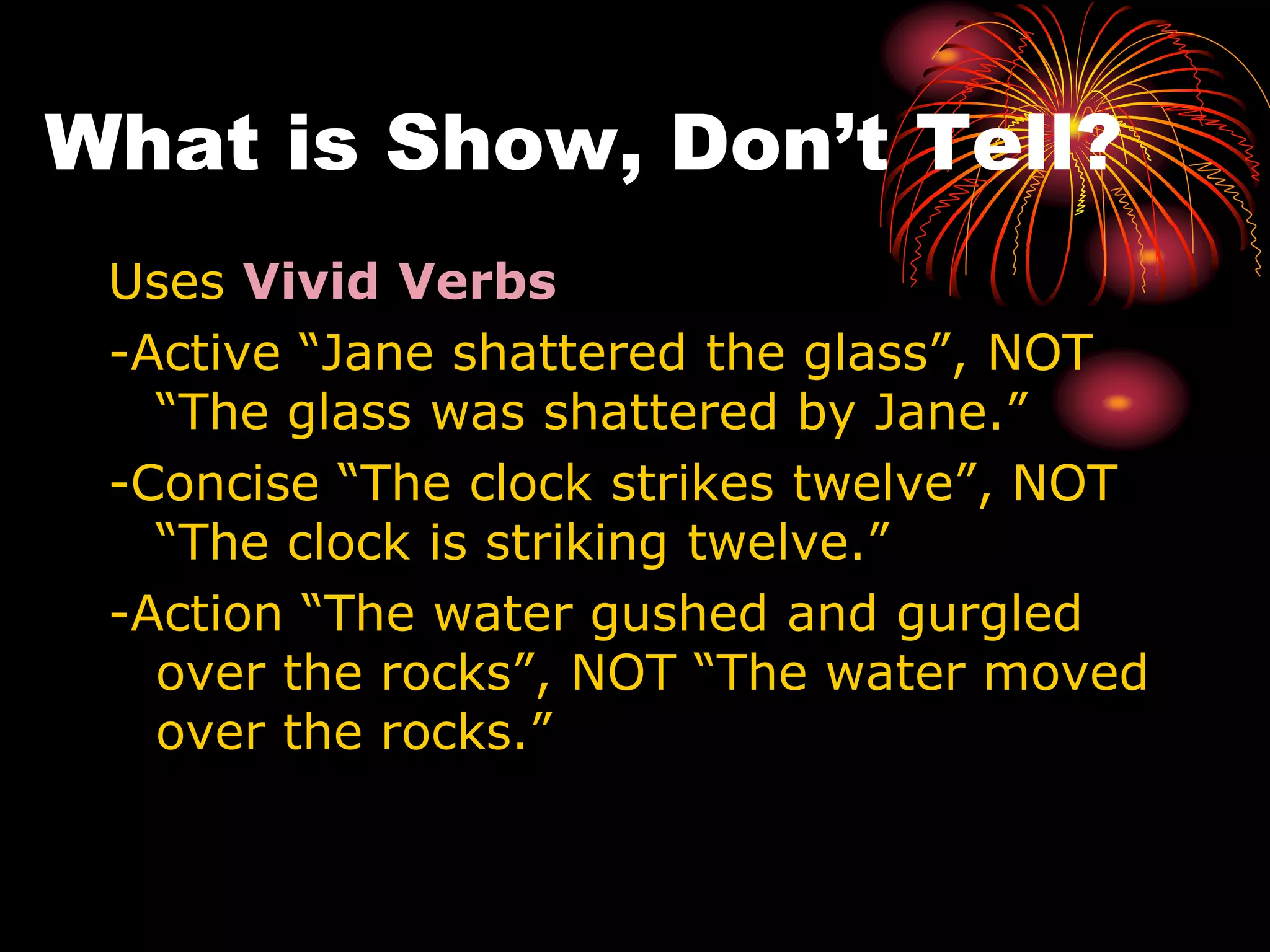 What is Show, Don’t Tell?
Uses Vivid Verbs
-Active “Jane shattered the glass”, NOT
“The glass was shattered by Jane.”
-Concise “The clock strikes twelve”, NOT
“The clock is striking twelve.”
-Action “The water gushed and gurgled
over the rocks”, NOT “The water moved
over the rocks.”
 