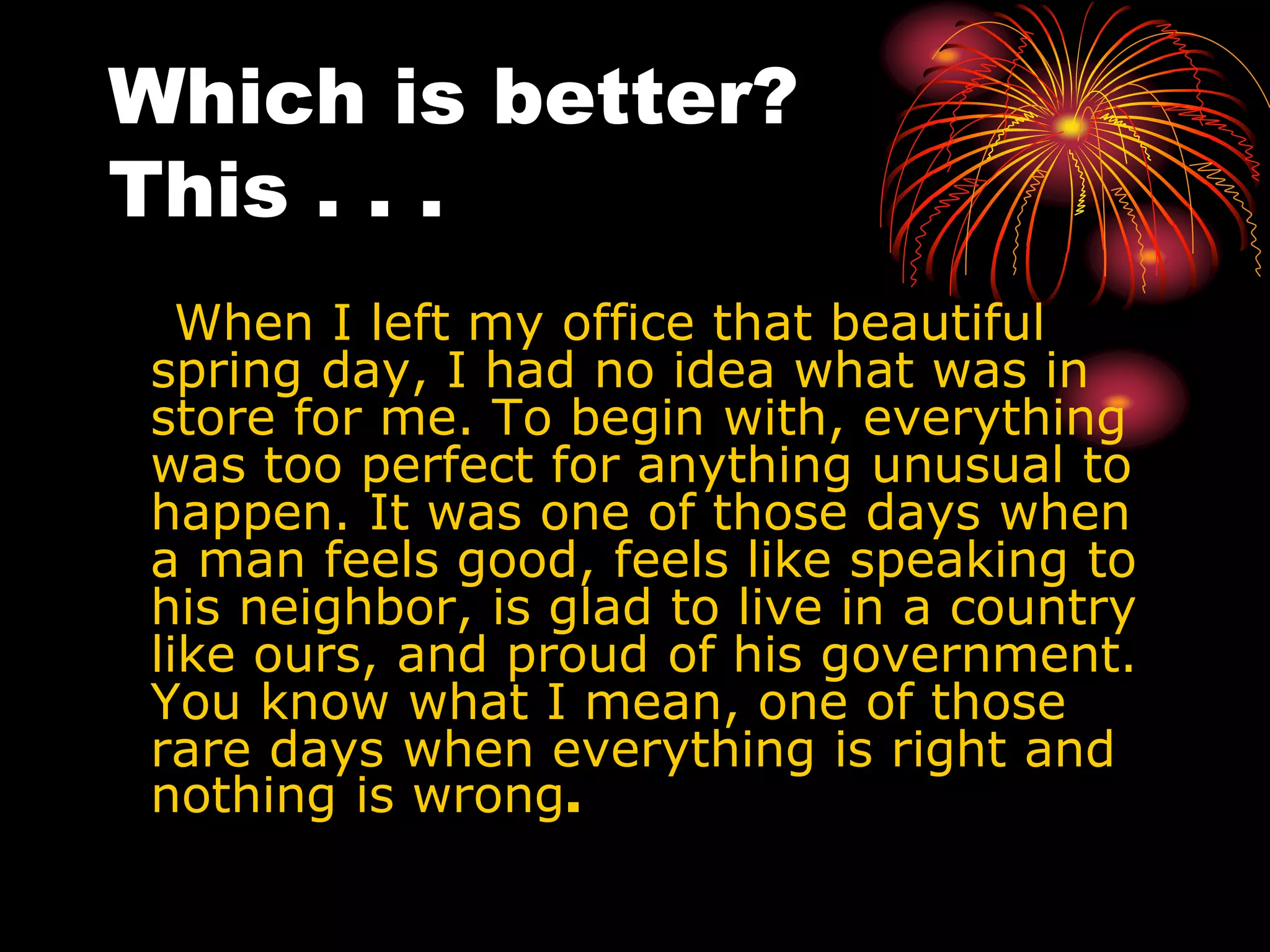 Which is better?
This . . .
When I left my office that beautiful
spring day, I had no idea what was in
store for me. To begin with, everything
was too perfect for anything unusual to
happen. It was one of those days when
a man feels good, feels like speaking to
his neighbor, is glad to live in a country
like ours, and proud of his government.
You know what I mean, one of those
rare days when everything is right and
nothing is wrong.
 