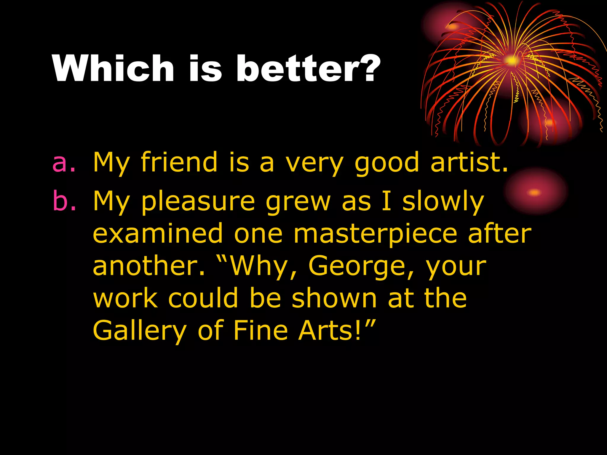 Which is better?
a. My friend is a very good artist.
b. My pleasure grew as I slowly
examined one masterpiece after
another. “Why, George, your
work could be shown at the
Gallery of Fine Arts!”
 