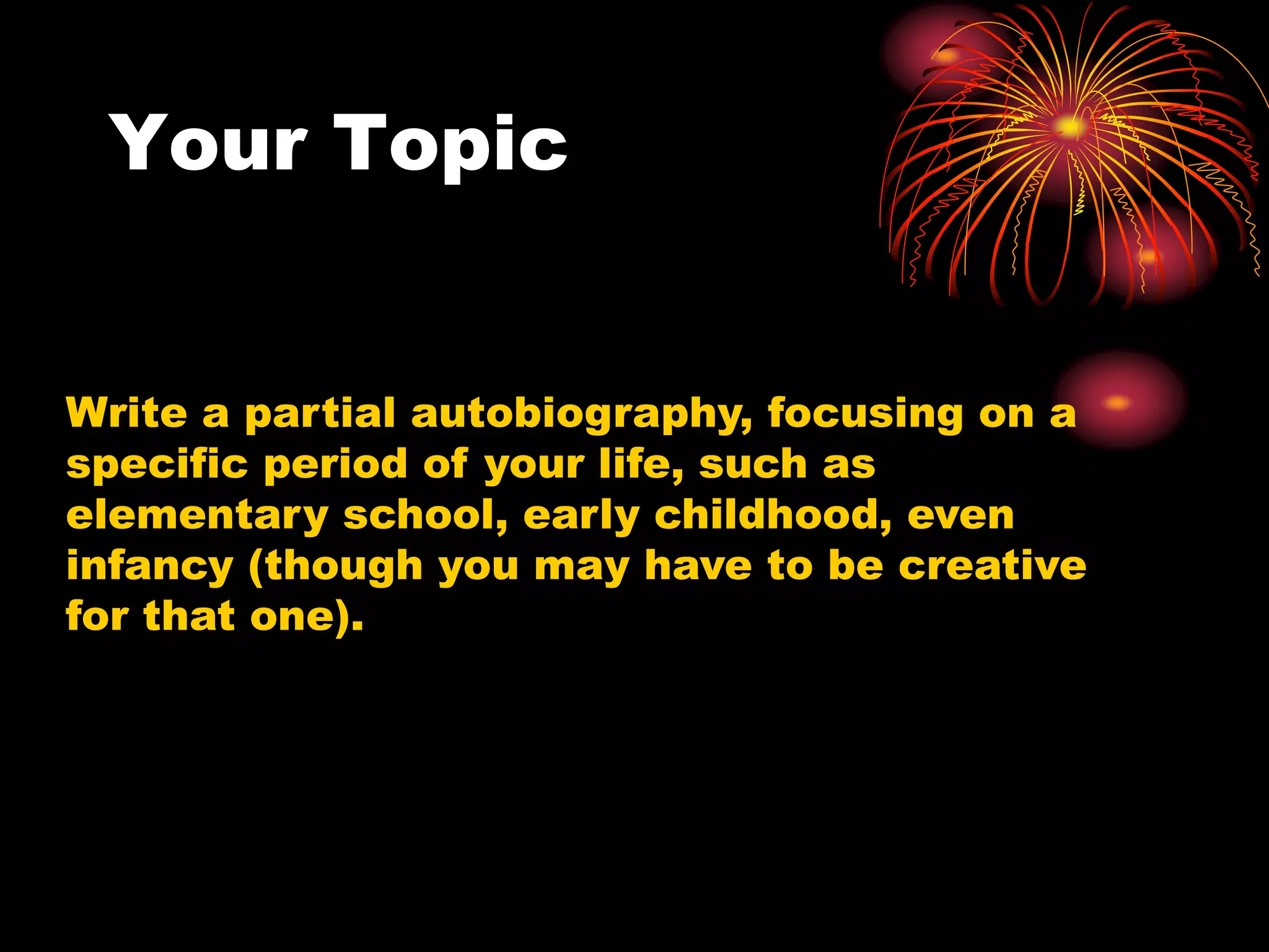 Your Topic
Write a partial autobiography, focusing on a
specific period of your life, such as
elementary school, early childhood, even
infancy (though you may have to be creative
for that one).
 