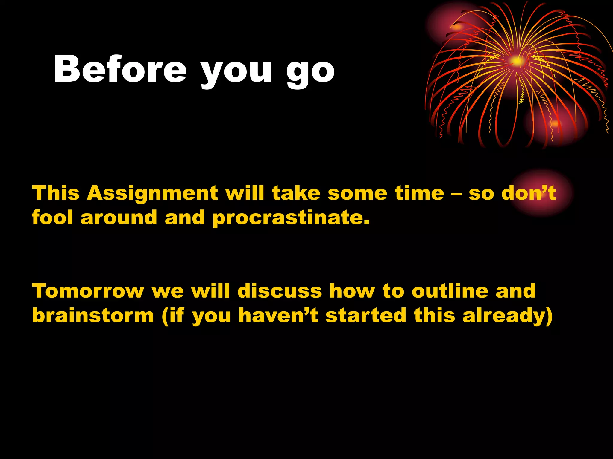 Before you go
This Assignment will take some time – so don’t
fool around and procrastinate.
Tomorrow we will discuss how to outline and
brainstorm (if you haven’t started this already)
 
