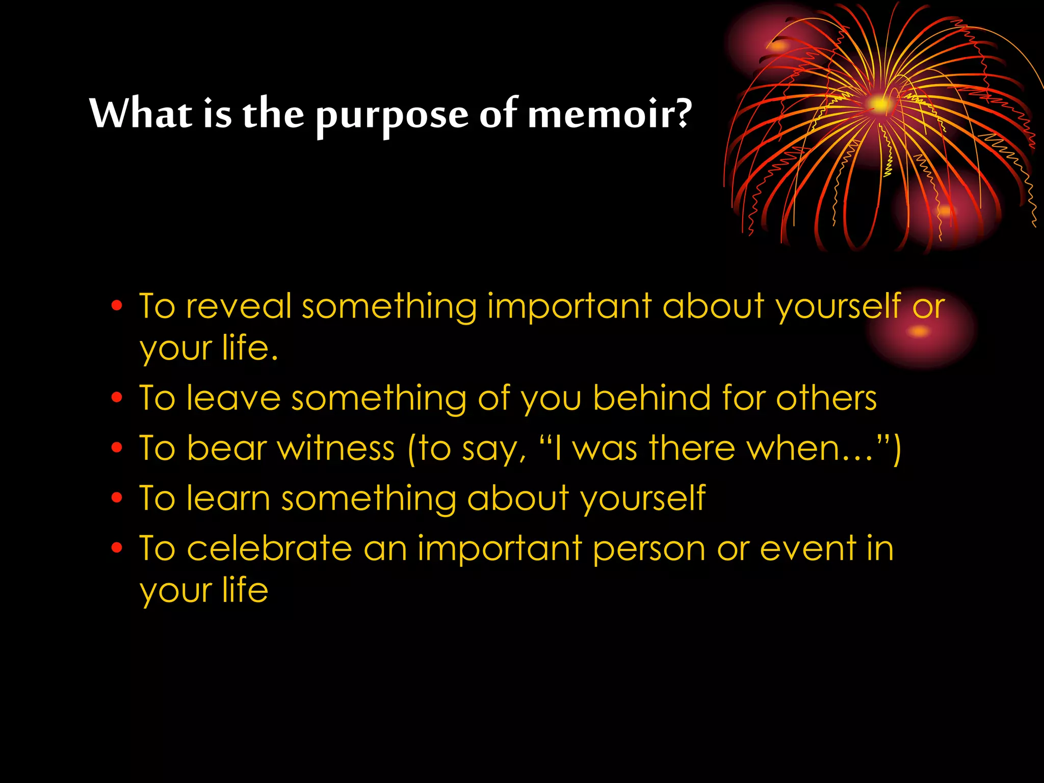 What is the purpose ofmemoir?
• To reveal something important about yourself or
your life.
• To leave something of you behind for others
• To bear witness (to say, “I was there when…”)
• To learn something about yourself
• To celebrate an important person or event in
your life
 