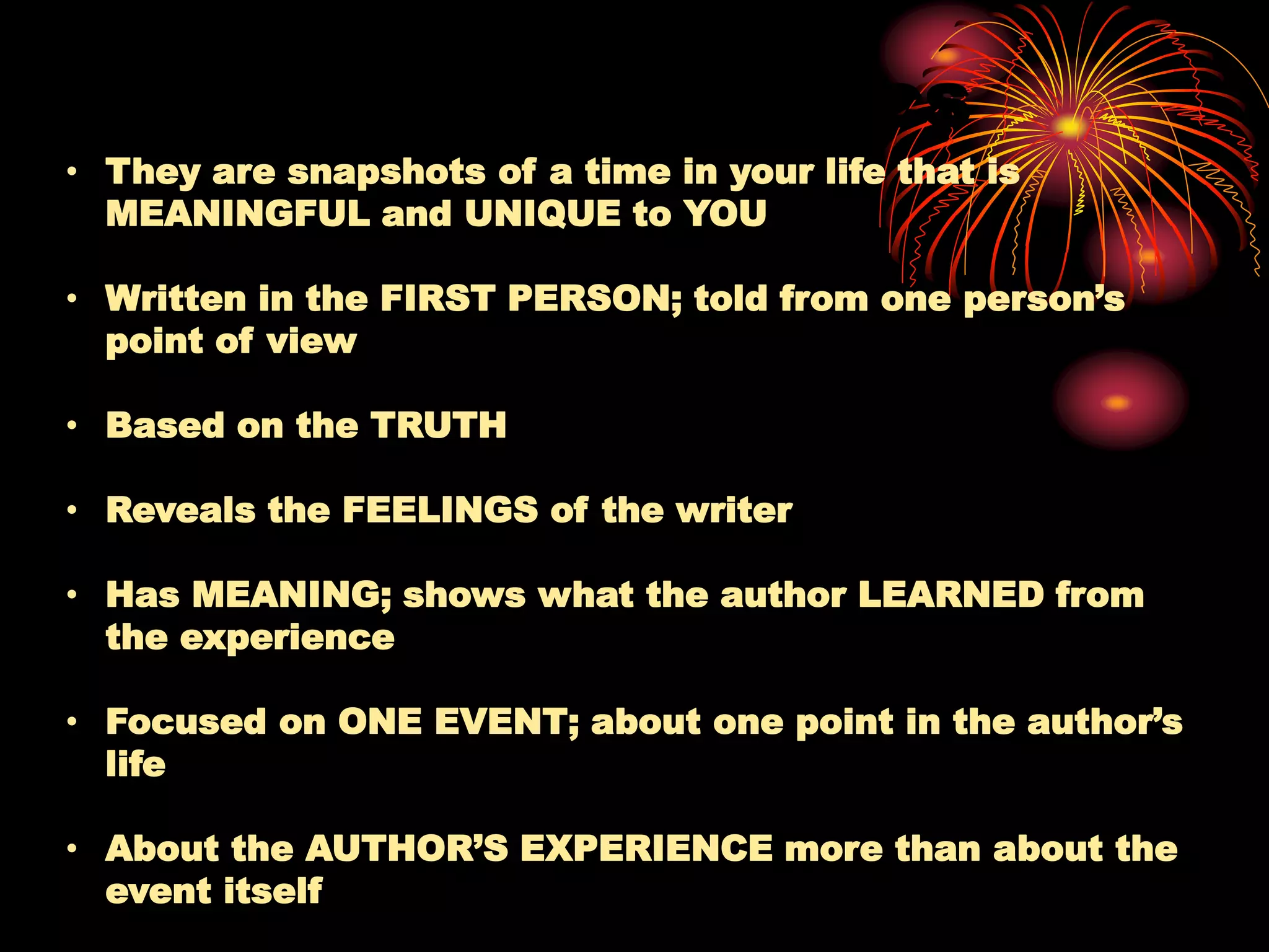 Characteristics
• They are snapshots of a time in your life that is
MEANINGFUL and UNIQUE to YOU
• Written in the FIRST PERSON; told from one person’s
point of view
• Based on the TRUTH
• Reveals the FEELINGS of the writer
• Has MEANING; shows what the author LEARNED from
the experience
• Focused on ONE EVENT; about one point in the author’s
life
• About the AUTHOR’S EXPERIENCE more than about the
event itself
 