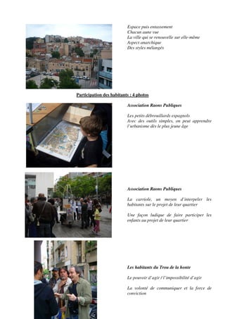 Espace puis entassement
                          Chacun aune vue
                          La ville qui se renouvelle sur elle-même
                          Aspect anarchique
                          Des styles mélangés




Participation des habitants : 4 photos

                          Association Raons Publiques

                          Les petits débrouillards espagnols
                          Avec des outils simples, on peut apprendre
                          l’urbanisme dès le plus jeune âge




                          Association Raons Publiques

                          La carriole, un moyen d’interpeler les
                          habitants sur le projet de leur quartier

                          Une façon ludique de faire participer les
                          enfants au projet de leur quartier




                          Les habitants du Trou de la honte

                          Le pouvoir d’agir / l’impossibilité d’agir

                          La volonté de communiquer et la force de
                          conviction
 