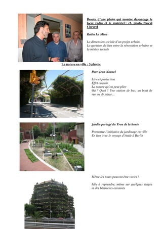 Besoin d’une photo qui montre davantage le
                  local radio et le matériel : cf. photo Pascal
                  Chevrel

                  Radio La Mina

                  La dimension sociale d’un projet urbain.
                  La question du lien entre la rénovation urbaine et
                  la misère sociale



La nature en ville : 3 photos

                      Parc Jean Nouvel

                      Lien et protection
                      Effet couloir
                      La nature qu’on peut plier
                      Où ? Quoi ? Une station de bus, un bout de
                      rue ou de place…




                      Jardin partagé du Trou de la honte

                      Permettre l’initiative du jardinage en ville
                      En lien avec le voyage d’étude à Berlin




                      Même les tours peuvent être vertes !

                      Idée à reprendre, même sur quelques étages
                      et des bâtiments existants
 