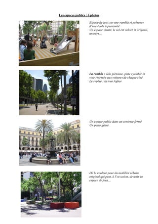 Les espaces publics : 6 photos

                      Espace de jeux sur une rambla et présence
                      d’une école à proximité
                      Un espace vivant, le sol est coloré et original,
                      un ours…




                      La rambla : voie piétonne, piste cyclable et
                      voie réservée aux voitures de chaque côté
                      Le repère : la tour Agbar




                      Un espace public dans un contexte fermé
                      Un patio géant




                      De la couleur pour du mobilier urbain
                      original qui peut, à l’occasion, devenir un
                      espace de jeux…
 