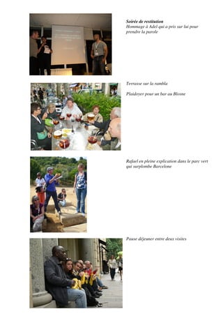 Soirée de restitution
Hommage à Adel qui a pris sur lui pour
prendre la parole




Terrasse sur la rambla

Plaidoyer pour un bar au Blosne




Rafael en pleine explication dans le parc vert
qui surplombe Barcelone




Pause déjeuner entre deux visites
 