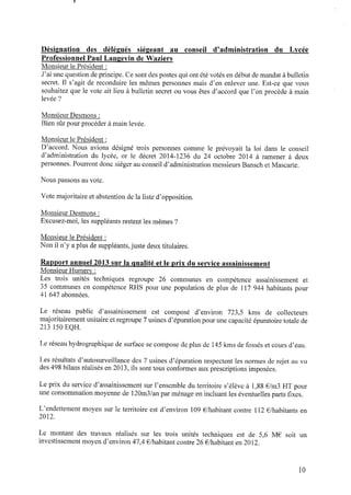 Désignation des délégués siégeant au conseil d’administration du Lycée
Professionnel Paul Langgvin de Waziers
Monsieur le Président :
J’ai une question deprincipe. Cesont des postes qui ont été votés endébut demandat àbulletin
secret. Il s’agit de reconduire les mêmes personnes mais d’en enlever une. Est-ce que vous
souhaitez que le vote ait lieu à bulletin secret ou vous êtes d’accord que l’on procède à main
levée ?
Monsieur Desmons :
Bien sûr pour procéder à main levée.
Monsieur le Président :
D’accord. Nous avions désigné trois personnes comme le prévoyait la loi dans le conseil
d’administration du lycée, or le décret 2014‐1236 du 24 octobre 2014 à ramener à deux
personnes. Pourront donc siéger auconseil d’administration messieurs BanschetMascarte.
Nous passons au vote.
Vote majoritaire etabstention dela liste d’opposition.
Monsieur Desmons :
Excusez-moi,les suppléants restent les mêmes ?
Monsieur le Président :
Nonil n’y aplus de suppléants,juste deux titulaires.
Rapport annuel 2013 sur la qualité et le p r i x du service assainissement
Monsieur Humery :
Les trois unités techniques regroupe 26 communes en compétence assainissement et
35 communes en compétence RHS pour une population de plus de 117 944 habitants pour
41 647 abonnées.
Le réseau public d’assainissement est composé d’environ 723,5 kms de collecteurs
majoritairement unitaire etregroupe 7 usines d’épurationpour une capacité épuratoire totale de
213 150 EQH.
Le réseauhydrographique desurface secompose deplus de 145 kms defossés et cours d’eau.
Les résultats d’autosurveillance des 7 usines d’épuration respectent les normes derejet auvu
des 498 bilans réalisés en2013, ils sont tous conformes aux prescriptions imposées.
Le prix du service d’assainissement sur l’ensemble du territoire s’élève à 1,88 € /m3 HT pour
une consommation moyenne de 120m3/anpar ménage enincluant les éventuelles parts ﬁxes.
L’endettement moyen sur le territoire est d’environ 109 € /habitant contre 112 € /habitants en
2012.
Le montant des travaux réalisés sur les trois unités techniques est de 5,6 M€ soit un
investissement moyen d’environ 47,4 € /habitant contre 26€ /habitant en2012.
lO
 