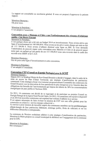 Le rapport est consultable au secrétariat général. Il vous est proposé d’approuver le présent
rapport.
Monsieur Desmons :
0k pour nous.
Monsieur le Président :
C’est adopté àl’unanimité.
Convention avec « Maisons et Cités » sur l’enfouissement des réseaux d’éclairage
mlblic- Cité Berce Gavant
Monsieur le Président z
C’est quelque chose qui a été mis au budget 2014 en investissement. Nous avions prévu une
ligne d’investissement de 140 000,00 € .Nous avons eules prix ànotre charge qui sont enfait
de 113 304,96 € . Nous avions d’ailleurs diminué cette ligne en BM. Je vous demande
l’autorisation depouvoir signer cette convention avec Maisons et Cités et depouvoir payer
notre part, en sachant qu’une partie de ces 113 304,96 € nous sera reversée dans le cadre des
accords avec ERDF et la C.A.D.
Monsieur Desmons :
Oui 0kpour cette ligne d’investissement etcette convention.
Monsieur le Président :
C’est adopté àl’unanimité.
Convention CEP(Conseil enEnergie Partagée) avec le SCOT
Monsieur Humery :
Depuis 2011 le Syndicat Mixte du Scot Grand Douaisis adécidé d’engager, dans le cadre dela
mise en œuvre du Plan Climat Territorial, une stratégie d’amélioration du patrimoine
communal. Cette stratégie climat vise à amener progressivement l’ensemble des communes du
Grand Douaisis vers la rénovation deleur patrimoine le plus énergivore et à s’inscrire dans les
obligations duGrenelle del’environnement qui impose deréduire de38% les consommations
énergétiques du parc public àl’horizon2020.
En 2011, 14 communes ont décidé de se regrouper et de participer au premier Conseil en
EnergiePartagé delarégionNordPas deCalais. En2013, 10communes ont rejoint le dispositif
et en2014 denouvelles communes ont exprimé leur volonté d’adhérer àce service.
Il est apparu nécessaire de faire évoluer la mission de CEP vers une offre globale pour les
communes encréant le « service énergie collectivité ».
Ceservice apour mission detravailler auprès des communes membres sur les problématiques
climat-énergie de leur patrimoine (bâtiment, éclairage public, ﬂotte de véhicule) et sur les
différentes démarches à entreprendre.
La commune de Waziers souhaitant adhérer à cette stratégie d’amélioration du patrimoine,
Monsieur le Mairepropose auconseil municipal dedélibérer sur l’engagement dela commune
pour le CPE.
Monsieur le Président :
Des remarques ?
11
 