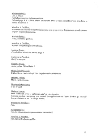 Madame Frasca :
Oui,je peux ?
J’ai lu la convention,j’ai des questions.
J’ai noté page 3, 1.3 : bilan annuel des actions. Donc je vous demande si vous nous ferez la
lecture decebilan ?
Monsieur le Président :
MadameHahnvous savez très bienque quandnous avons cetype dedocument,nous le passons
toujours auconseil municipal.
Madame Frasca :
Merci, deuxième question.
Monsieur le Président :
Nous ne changerons pas notre attitude.
Madame Frasca :
C’est le bilan annuel des actions. Page 3.
Monsieur le Président :
Oui,j’ai compris.
Madame Frasca :
Après, qui est l’éluréférent ‘P
Monsieur le Président :
L’éluréférent c’est celui qui vient deprésenter la délibération.
Madame Frasca :
Merci,j’ai la réponse.
Monsieur le Président :
C’est évident.
Madame Frasca :
Et untechnicien. Donc le technicien, çàc’est votre domaine.
Dernière question : est-ce que cela va avoir des applications sur l’appel d’offres qui va avoir
lieuprochainement sur l’éclairage public ?
Monsieur le Président :
Non.
Madame Frasca :
Non, ils n’interviendrontpas dans cette convention ?
Monsieur le Président :
Non. Pas sur l’éclairage public.
12
 