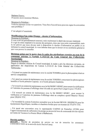 Madame Frasca :
D’accord,merci monsieur Michon.
Monsieur le Président :
Voilà les réponses àtous vos questions. Vous êtes d’accord nous pouvons signer la convention
sans problème ?
C’est adopté àl’unanimité.
Modiﬁcation d’un relais Orange ‐ dossier d’information.
Monsieur le Président :
Il vous avait été précédemment annoncé, mais maintenant le dépôt des travaux imminent.
Il s’agit du relais implanté à la caserne des pompiers, donc pas sous notre responsabilité, mais
la loi prévoit que nous devons tenir à disposition le dossier d’information au public et en
informer le conseil municipal. Jevous informe donc que le dossier est au secrétariat général et
que vous pouvez le consulter.
Décisions prises p a r le maire dans le cadre des attributions exercées au n o m de la
commune prévues à l’article L.2122-22 du Code Général des Collectivités
Territoriales
Monsieur le Président :
Depuis la dernière réunion du Conseil municipal, le maire a pris les décisions suivantes, en
application des dispositions de l’article L.2122-22 du Code Général des Collectivités
Territoriales :
- J’ai passé un contrat demaintenance avec la société TOSHIBA pour le photocopieur situé au
service comptabilité.
‐ J’ai passé un contrat demaintenance avec la société TOSHIBA concernant les photocopieurs
installés àl’écoleprimaire Copernic et àl’école primaire Gambetta.
- J’ai souscrituncontrat demaintenanceavec la StéBODET SPORTpour assurer la vériﬁcation
et l’entretiendupanneau d’afﬁchage situé à la salle desports Paul Langevinpour 372,00 € .
- J’ai souscrit un contrat de maintenance avec la Sté BODET SPORT pour assurer la
vériﬁcation et l’entretien du panneau d’afﬁchage situé au complexe sportif Maurice Thorez
pour 228,00 € TTC.
- J’ai reconduit le contrat d’entretien normalisé avec la Société DEVOS DESPRETS pour les
équipements frigoriﬁques, meubles et chambres froides pour un montant de573,07 € TTC.
- J’ai passé une convention avec le supermarché CASINO de Pontarlier (25300) pour
l’approvisionnementdecarburants àla pompe aumoyendebons decommande lors des séjours
auCentre deVacances La Source Bleue àMalbuisson.
Marchés publics :
2014-039 : Marché de prestation de service en vue de souscrire les assurances
CONSTRUCTION dela nouvelle école Duclos/Lanoy.
l3
 
