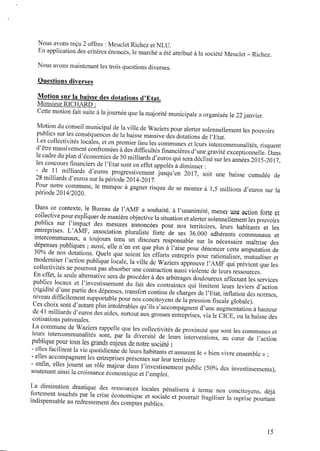 Nous avons reçu2 offres : Meuclet RichezetNLU.
En application des critères énoncés, le marché a été attribué à la société Meuclet‐ Richez.
Nous avons maintenant les trois questions diverses.
Questions diverses
Motion sur la baisse des dotations d’Etat.
MonsieurRICHARD :
Cette motionfait suite àlajournée que la majorité municipale aorganisée le 22janvier.
Motiondu conseil municipal dela ville deWaziers pour alerter solennellement les pouvoirs
publics sur les conséquences de la baisse massive des dotations de l’Etat.
Les collectivités locales, et enpremier lieu les communes et leurs intercommunalités, risquent
d’être massivement confrontées àdes difﬁcultés ﬁnancières d’une gravité exceptionnelle. Dans
le cadre dupland’économies de50milliardsd’euros qui sera décliné sur les années 2015-2017,
les concours ﬁnanciers del’Etat sont eneffet appelés àdiminuer :
- de ll milliards d’euros progressivement jusqu’en 2017, soit une baisse cumulée de
28milliards d’euros sur la période 2014-2017.
Pour notre commune, le manque à gagner risque de se monter à 1,5 millions d’euros sur la
période 2014/2020.
Dans ce contexte, le Bureau de l’AMF a souhaité, à l’unanimitéJ mener une action forte et
collectivepour expliquer demanière objective la situationetalerter solennellement lespouvoirs
publics sur l’impact des mesures annoncées pour nos territoires, leurs habitants et les
entreprises. L’AMF, association pluraliste forte de ses 36.000 adhérents communaux et
intercommunaux, a toujours tenu un discours responsable sur la nécessaire maîtrise des
dépenses publiques ; aussi, elle n’en est que plus à l’aise pour dénoncer cette amputation de
30% denos dotations. Quels que soient les efforts entrepris pour rationaliser, mutualiser et
moderniser l’actionpublique locale, la ville deWaziers approuve l’AMF qui prévient que les
collectivités nepourront pas absorber une contraction aussi violente deleurs ressources.
Eneffet, la seule alternative sera deprocéder àdes arbitrages douloureux affectant les services
publics locaux et l’investissement du fait des contraintes qui limitent leurs leviers d’action
(rigidité d’une partie des dépenses, transfert continu decharges del’Etat,inﬂationdes normes,
niveau difﬁcilement supportable pour nos concitoyens delapression ﬁscale globale).
Ces choix sont d’autant plus intolérables qu’ils s’accompagnent d’une augmentation ahauteur
de4l milliards d’euros des aides, surtout aux grosses entreprises, via le CICE, ou la baisse des
cotisations patronales.
La commune deWaziers rappelle que les collectivités deproximité que sont les communes et
leurs intercommunalités sont, par la diversité de leurs interventions, au coeur de l’action
publiquepour tous les grands enjeux denotre société :
‐ elles facilitent la vie quotidienne de leurs habitants et assurent le <<bienvivre ensemble >>;
- elles accompagnent les entreprises présentes sur leur territoire
‐ enﬁn, elles jouent un rôle majeur dans l’investissement public (50% des investissements),
soutenant ainsi la croissance économique et l’emploi.
La diminution drastique des ressources locales pénalisera à terme nos concitoyens, déjà
fortement touchés par la crise économique et sociale et pourrait fragiliser la reprise pourtant
indispensable auredressement des comptes publics.
l5
 